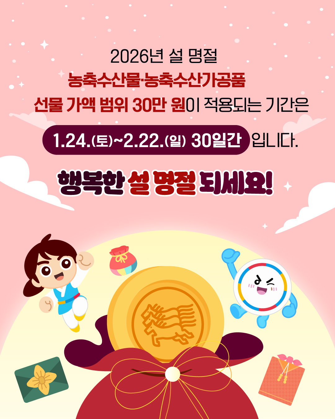 2026년 설 명절 농축수산물ㆍ농축수산가공품 선물 가액 범위 30만 원이 적용되는 기간은 1월 24일 (토) ~ 2월 22일(일) 30일간 입니다. 행복한 설 명절 되세요!